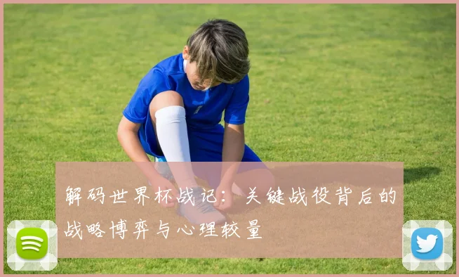 解码世界杯战记：关键战役背后的战略博弈与心理较量