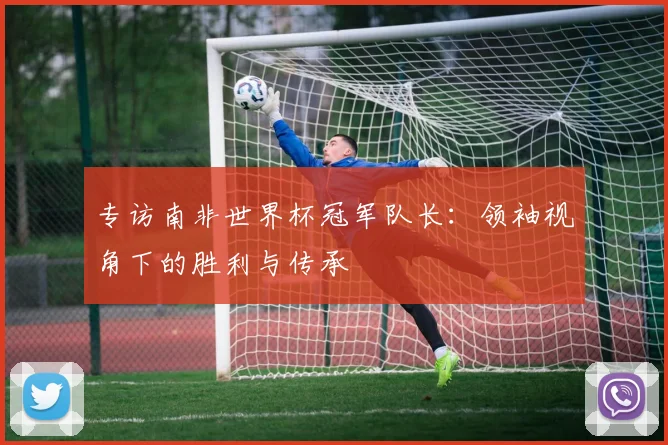 专访南非世界杯冠军队长：领袖视角下的胜利与传承