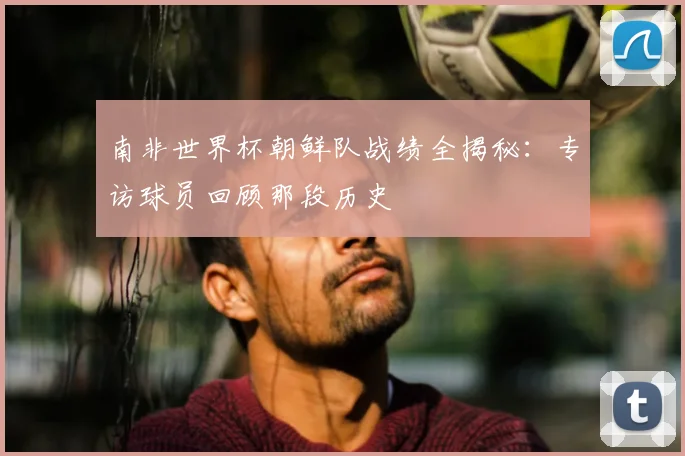 南非世界杯朝鲜队战绩全揭秘：专访球员回顾那段历史