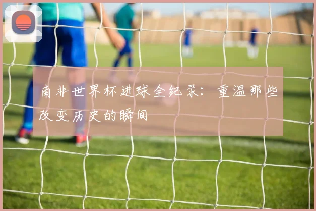 南非世界杯进球全纪录：重温那些改变历史的瞬间