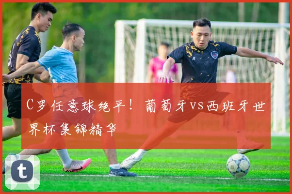 C罗任意球绝平！葡萄牙vs西班牙世界杯集锦精华