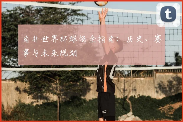 南非世界杯球场全指南：历史、赛事与未来规划