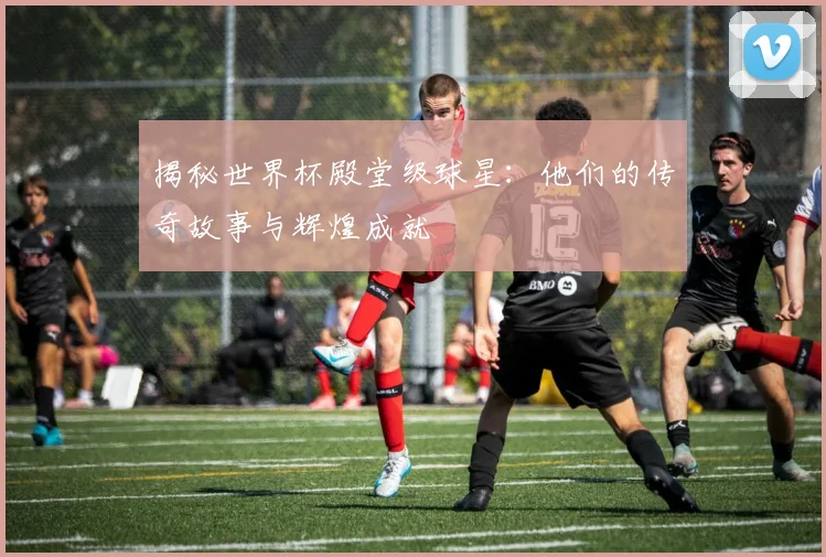 揭秘世界杯殿堂级球星：他们的传奇故事与辉煌成就