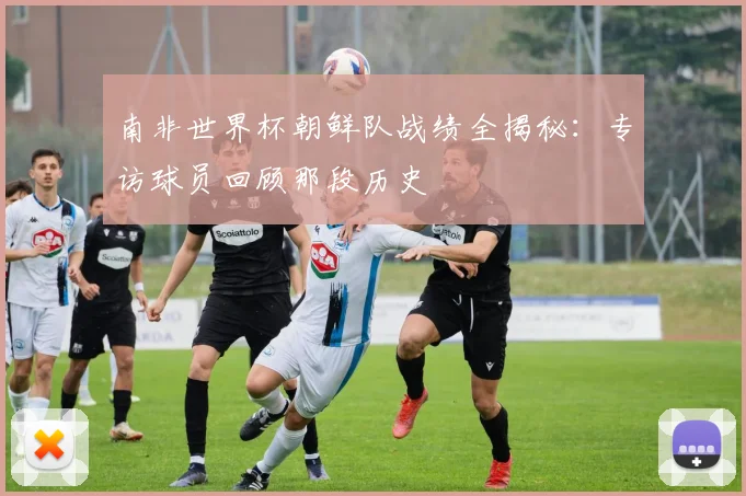 南非世界杯朝鲜队战绩全揭秘：专访球员回顾那段历史