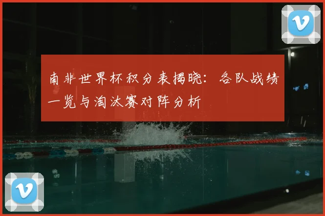 南非世界杯积分表揭晓：各队战绩一览与淘汰赛对阵分析