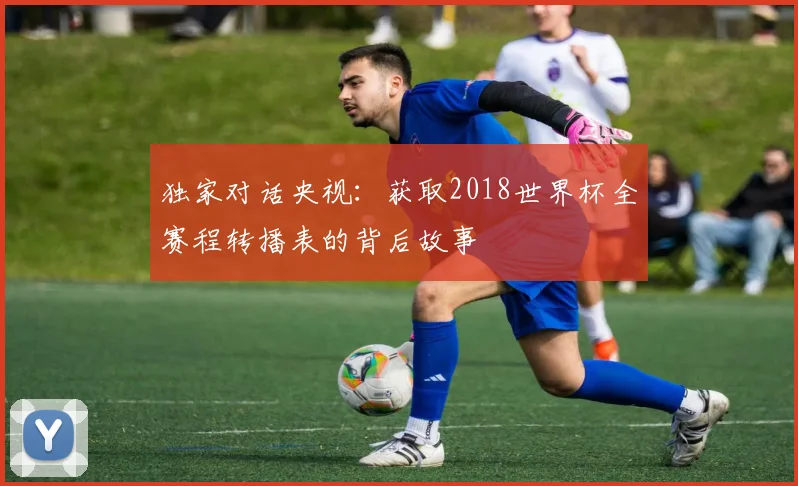 独家对话央视：获取2018世界杯全赛程转播表的背后故事