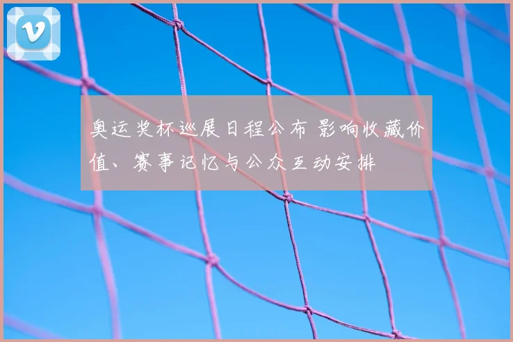 奥运奖杯巡展日程公布 影响收藏价值、赛事记忆与公众互动安排