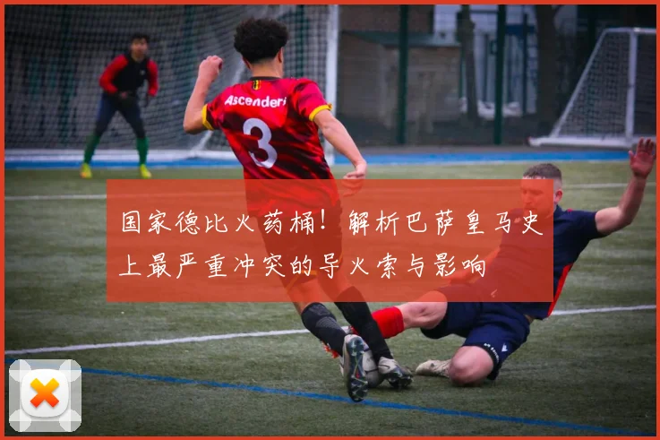 国家德比火药桶！解析巴萨皇马史上最严重冲突的导火索与影响