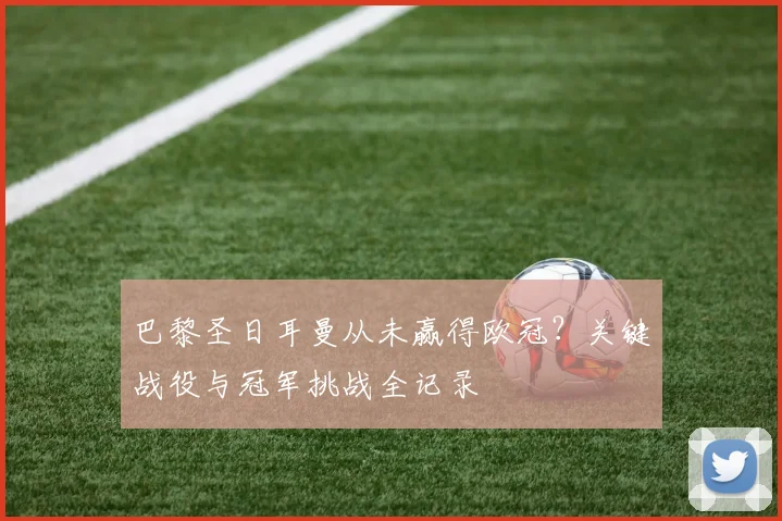 巴黎圣日耳曼从未赢得欧冠？关键战役与冠军挑战全记录